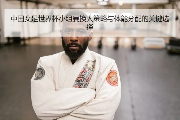 中国女足世界杯小组赛换人策略与体能分配的关键选择